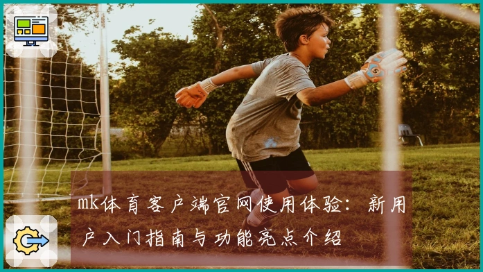 mk体育客户端官网使用体验：新用户入门指南与功能亮点介绍