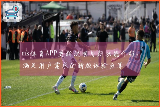 mk体育APP更新说明与新功能介绍，满足用户需求的新版体验分享